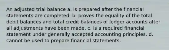 An adjusted trial balance a. is prepared after the financial statements are completed. b. proves the equality of the total debit balances and total credit balances of ledger accounts after all adjustments have been made. c. is a required financial statement under generally accepted accounting principles. d. cannot be used to prepare financial statements.