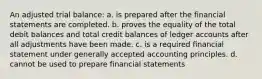 An adjusted trial balance: a. is prepared after the financial statements are completed. b. proves the equality of the total debit balances and total credit balances of ledger accounts after all adjustments have been made. c. is a required financial statement under generally accepted accounting principles. d. cannot be used to prepare financial statements