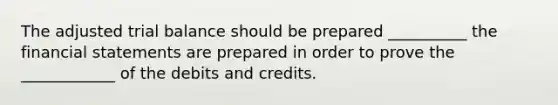 The adjusted trial balance should be prepared __________ the <a href='https://www.questionai.com/knowledge/kFBJaQCz4b-financial-statements' class='anchor-knowledge'>financial statements</a> are prepared in order to prove the ____________ of the debits and credits.