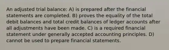 An adjusted trial balance: A) is prepared after the financial statements are completed. B) proves the equality of the total debit balances and total credit balances of ledger accounts after all adjustments have been made. C) is a required financial statement under generally accepted accounting principles. D) cannot be used to prepare financial statements.