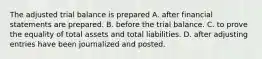 The adjusted trial balance is prepared A. after financial statements are prepared. B. before the trial balance. C. to prove the equality of total assets and total liabilities. D. after adjusting entries have been journalized and posted.