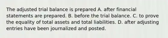 The adjusted trial balance is prepared A. after financial statements are prepared. B. before the trial balance. C. to prove the equality of total assets and total liabilities. D. after adjusting entries have been journalized and posted.