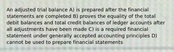 An adjusted trial balance A) is prepared after the financial statements are completed B) proves the equality of the total debit balances and total credit balances of ledger accounts after all adjustments have been made C) is a required financial statement under generally accepted accounting principles D) cannot be used to prepare financial statements