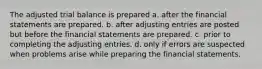 The adjusted trial balance is prepared a. after the financial statements are prepared. b. after adjusting entries are posted but before the financial statements are prepared. c. prior to completing the adjusting entries. d. only if errors are suspected when problems arise while preparing the financial statements.