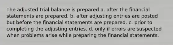 The adjusted trial balance is prepared a. after the financial statements are prepared. b. after adjusting entries are posted but before the financial statements are prepared. c. prior to completing the adjusting entries. d. only if errors are suspected when problems arise while preparing the financial statements.