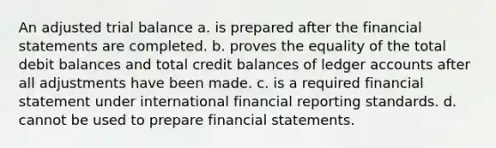 An adjusted trial balance a. is prepared after the <a href='https://www.questionai.com/knowledge/kFBJaQCz4b-financial-statements' class='anchor-knowledge'>financial statements</a> are completed. b. proves the equality of the total debit balances and total credit balances of ledger accounts after all adjustments have been made. c. is a required financial statement under international financial reporting standards. d. cannot be used to prepare financial statements.