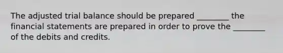 The adjusted trial balance should be prepared ________ the financial statements are prepared in order to prove the ________ of the debits and credits.