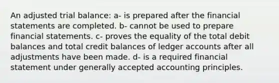 An adjusted trial balance: a- is prepared after the financial statements are completed. b- cannot be used to prepare financial statements. c- proves the equality of the total debit balances and total credit balances of ledger accounts after all adjustments have been made. d- is a required financial statement under <a href='https://www.questionai.com/knowledge/kwjD9YtMH2-generally-accepted-accounting-principles' class='anchor-knowledge'>generally accepted accounting principles</a>.