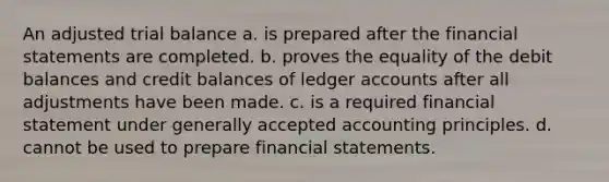 An adjusted trial balance a. is prepared after the financial statements are completed. b. proves the equality of the debit balances and credit balances of ledger accounts after all adjustments have been made. c. is a required financial statement under generally accepted accounting principles. d. cannot be used to prepare financial statements.