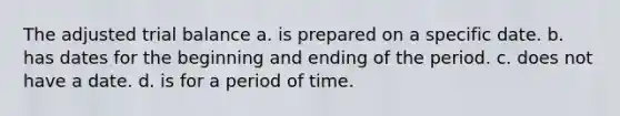 The adjusted trial balance a. is prepared on a specific date. b. has dates for the beginning and ending of the period. c. does not have a date. d. is for a period of time.