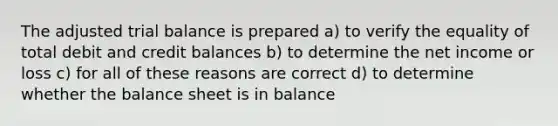 The adjusted trial balance is prepared a) to verify the equality of total debit and credit balances b) to determine the net income or loss c) for all of these reasons are correct d) to determine whether the balance sheet is in balance