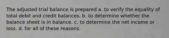 The adjusted trial balance is prepared a. to verify the equality of total debit and credit balances. b. to determine whether the balance sheet is in balance. c. to determine the net income or loss. d. for all of these reasons.