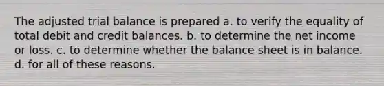 The adjusted trial balance is prepared a. to verify the equality of total debit and credit balances. b. to determine the net income or loss. c. to determine whether the balance sheet is in balance. d. for all of these reasons.