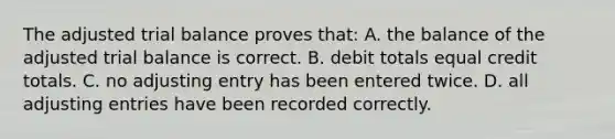 The adjusted trial balance proves​ that: A. the balance of the adjusted trial balance is correct. B. debit totals equal credit totals. C. no adjusting entry has been entered twice. D. all adjusting entries have been recorded correctly.