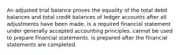 An adjusted trial balance proves the equality of the total debit balances and total credit balances of ledger accounts after all adjustments have been made. is a required financial statement under generally accepted accounting principles. cannot be used to prepare financial statements. is prepared after the financial statements are completed.