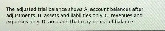 The adjusted trial balance shows A. account balances after adjustments. B. assets and liabilities only. C. revenues and expenses only. D. amounts that may be out of balance.