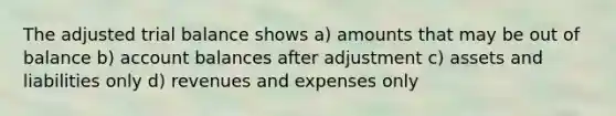 The adjusted trial balance shows a) amounts that may be out of balance b) account balances after adjustment c) assets and liabilities only d) revenues and expenses only