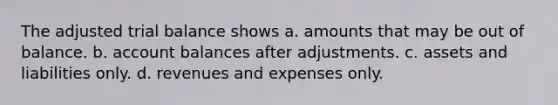 The adjusted trial balance shows a. amounts that may be out of balance. b. account balances after adjustments. c. assets and liabilities only. d. revenues and expenses only.