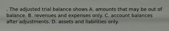 . The adjusted trial balance shows A. amounts that may be out of balance. B. revenues and expenses only. C. account balances after adjustments. D. assets and liabilities only.