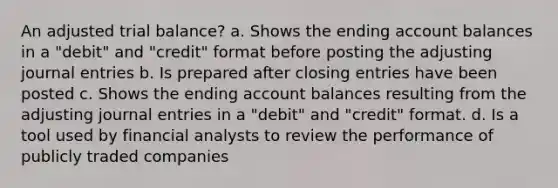 An adjusted trial balance? a. Shows the ending account balances in a "debit" and "credit" format before posting the adjusting journal entries b. Is prepared after closing entries have been posted c. Shows the ending account balances resulting from the adjusting journal entries in a "debit" and "credit" format. d. Is a tool used by financial analysts to review the performance of publicly traded companies