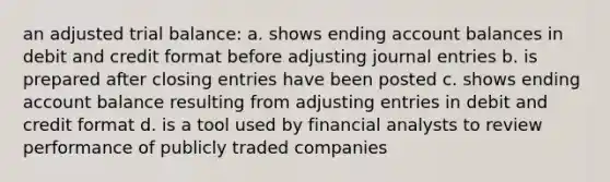 an adjusted trial balance: a. shows ending account balances in debit and credit format before adjusting journal entries b. is prepared after closing entries have been posted c. shows ending account balance resulting from adjusting entries in debit and credit format d. is a tool used by financial analysts to review performance of publicly traded companies