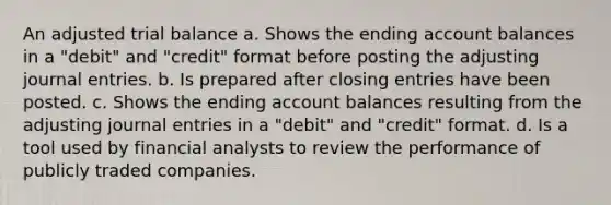 An adjusted trial balance a. Shows the ending account balances in a "debit" and "credit" format before posting the adjusting journal entries. b. Is prepared after closing entries have been posted. c. Shows the ending account balances resulting from the adjusting journal entries in a "debit" and "credit" format. d. Is a tool used by financial analysts to review the performance of publicly traded companies.