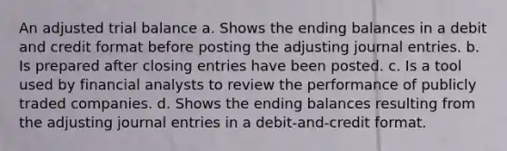 An adjusted trial balance a. Shows the ending balances in a debit and credit format before posting the adjusting journal entries. b. Is prepared after closing entries have been posted. c. Is a tool used by financial analysts to review the performance of publicly traded companies. d. Shows the ending balances resulting from the adjusting journal entries in a debit-and-credit format.