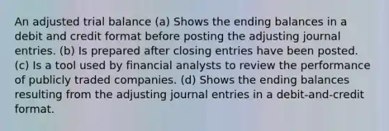 An adjusted trial balance (a) Shows the ending balances in a debit and credit format before posting the adjusting journal entries. (b) Is prepared after closing entries have been posted. (c) Is a tool used by financial analysts to review the performance of publicly traded companies. (d) Shows the ending balances resulting from the adjusting journal entries in a debit-and-credit format.