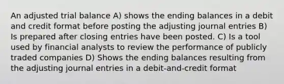 An adjusted trial balance A) shows the ending balances in a debit and credit format before posting the adjusting journal entries B) Is prepared after closing entries have been posted. C) Is a tool used by financial analysts to review the performance of publicly traded companies D) Shows the ending balances resulting from the adjusting journal entries in a debit-and-credit format