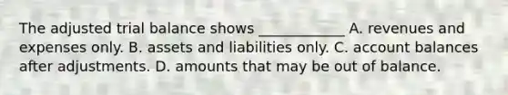 The adjusted trial balance shows ____________ A. revenues and expenses only. B. assets and liabilities only. C. account balances after adjustments. D. amounts that may be out of balance.