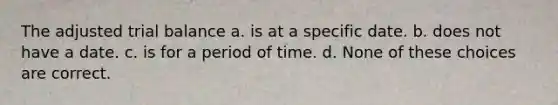 The adjusted trial balance a. is at a specific date. b. does not have a date. c. is for a period of time. d. None of these choices are correct.