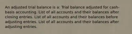 An adjusted trial balance is a: Trial balance adjusted for cash-basis accounting. List of all accounts and their balances after closing entries. List of all accounts and their balances before adjusting entries. List of all accounts and their balances after adjusting entries.