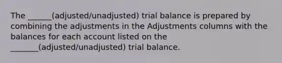 The ______(adjusted/unadjusted) trial balance is prepared by combining the adjustments in the Adjustments columns with the balances for each account listed on the _______(adjusted/unadjusted) trial balance.