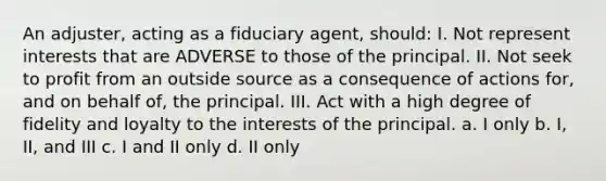 An adjuster, acting as a fiduciary agent, should: I. Not represent interests that are ADVERSE to those of the principal. II. Not seek to profit from an outside source as a consequence of actions for, and on behalf of, the principal. III. Act with a high degree of fidelity and loyalty to the interests of the principal. a. I only b. I, II, and III c. I and II only d. II only