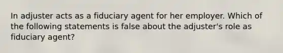 In adjuster acts as a fiduciary agent for her employer. Which of the following statements is false about the adjuster's role as fiduciary agent?