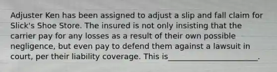 Adjuster Ken has been assigned to adjust a slip and fall claim for Slick's Shoe Store. The insured is not only insisting that the carrier pay for any losses as a result of their own possible negligence, but even pay to defend them against a lawsuit in court, per their liability coverage. This is_______________________.