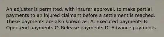 An adjuster is permitted, with insurer approval, to make partial payments to an injured claimant before a settlement is reached. These payments are also known as: A: Executed payments B: Open-end payments C: Release payments D: Advance payments