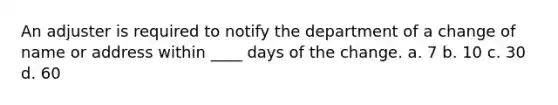 An adjuster is required to notify the department of a change of name or address within ____ days of the change. a. 7 b. 10 c. 30 d. 60