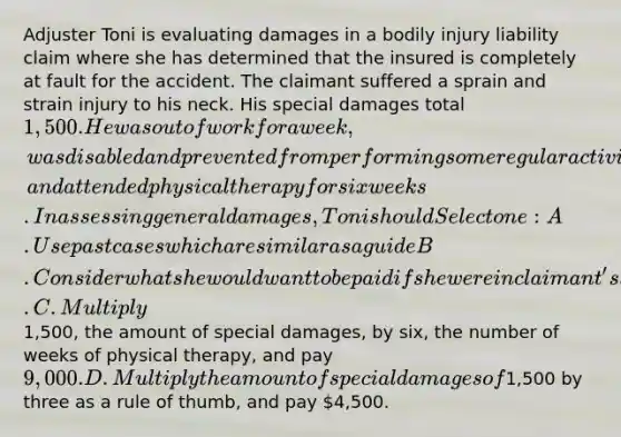 Adjuster Toni is evaluating damages in a bodily injury liability claim where she has determined that the insured is completely at fault for the accident. The claimant suffered a sprain and strain injury to his neck. His special damages total 1,500. He was out of work for a week, was disabled and prevented from performing some regular activities for a month, and attended physical therapy for six weeks. In assessing general damages, Toni should Select one: A. Use past cases which are similar as a guide B. Consider what she would want to be paid if she were in claimant's shoes. C. Multiply1,500, the amount of special damages, by six, the number of weeks of physical therapy, and pay 9,000. D. Multiply the amount of special damages of1,500 by three as a rule of thumb, and pay 4,500.