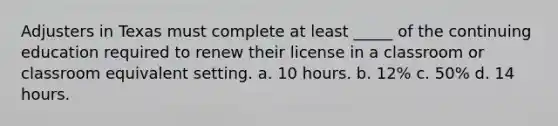 Adjusters in Texas must complete at least _____ of the continuing education required to renew their license in a classroom or classroom equivalent setting. a. 10 hours. b. 12% c. 50% d. 14 hours.