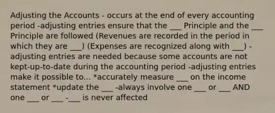 Adjusting the Accounts - occurs at the end of every accounting period -adjusting entries ensure that the ___ Principle and the ___ Principle are followed (Revenues are recorded in the period in which they are ___) (Expenses are recognized along with ___) -adjusting entries are needed because some accounts are not kept-up-to-date during the accounting period -adjusting entries make it possible to... *accurately measure ___ on the income statement *update the ___ -always involve one ___ or ___ AND one ___ or ___ -___ is never affected