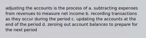 adjusting the accounts is the process of a. subtracting expenses from revenues to measure net income b. recording transactions as they occur during the period c. updating the accounts at the end of the period d. zeroing out account balances to prepare for the next period