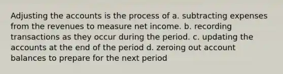 Adjusting the accounts is the process of a. subtracting expenses from the revenues to measure net income. b. recording transactions as they occur during the period. c. updating the accounts at the end of the period d. zeroing out account balances to prepare for the next period