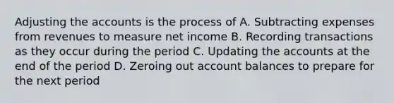 Adjusting the accounts is the process of A. Subtracting expenses from revenues to measure net income B. Recording transactions as they occur during the period C. Updating the accounts at the end of the period D. Zeroing out account balances to prepare for the next period