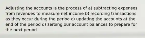 Adjusting the accounts is the process of a) subtracting expenses from revenues to measure net income b) recording transactions as they occur during the period c) updating the accounts at the end of the period d) zeroing our account balances to prepare for the next period