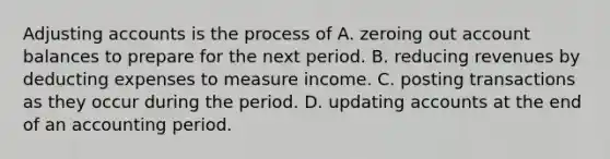 Adjusting accounts is the process of A. zeroing out account balances to prepare for the next period. B. reducing revenues by deducting expenses to measure income. C. posting transactions as they occur during the period. D. updating accounts at the end of an accounting period.