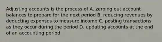 Adjusting accounts is the process of A. zeroing out account balances to prepare for the next period B. reducing revenues by deducting expenses to measure income C. posting transactions as they occur during the period D. updating accounts at the end of an accounting period