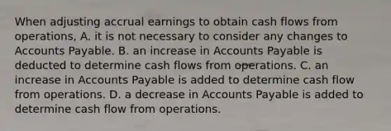 When adjusting accrual earnings to obtain cash flows from operations, A. it is not necessary to consider any changes to <a href='https://www.questionai.com/knowledge/kWc3IVgYEK-accounts-payable' class='anchor-knowledge'>accounts payable</a>. B. an increase in Accounts Payable is deducted to determine cash flows from operations. C. an increase in Accounts Payable is added to determine cash flow from operations. D. a decrease in Accounts Payable is added to determine cash flow from operations.