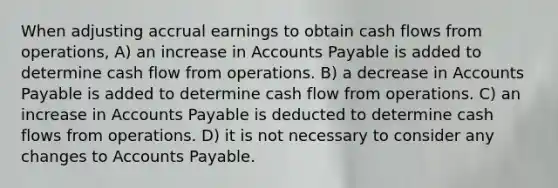 When adjusting accrual earnings to obtain cash flows from operations, A) an increase in <a href='https://www.questionai.com/knowledge/kWc3IVgYEK-accounts-payable' class='anchor-knowledge'>accounts payable</a> is added to determine cash flow from operations. B) a decrease in Accounts Payable is added to determine cash flow from operations. C) an increase in Accounts Payable is deducted to determine cash flows from operations. D) it is not necessary to consider any changes to Accounts Payable.