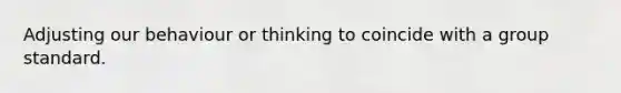 Adjusting our behaviour or thinking to coincide with a group standard.